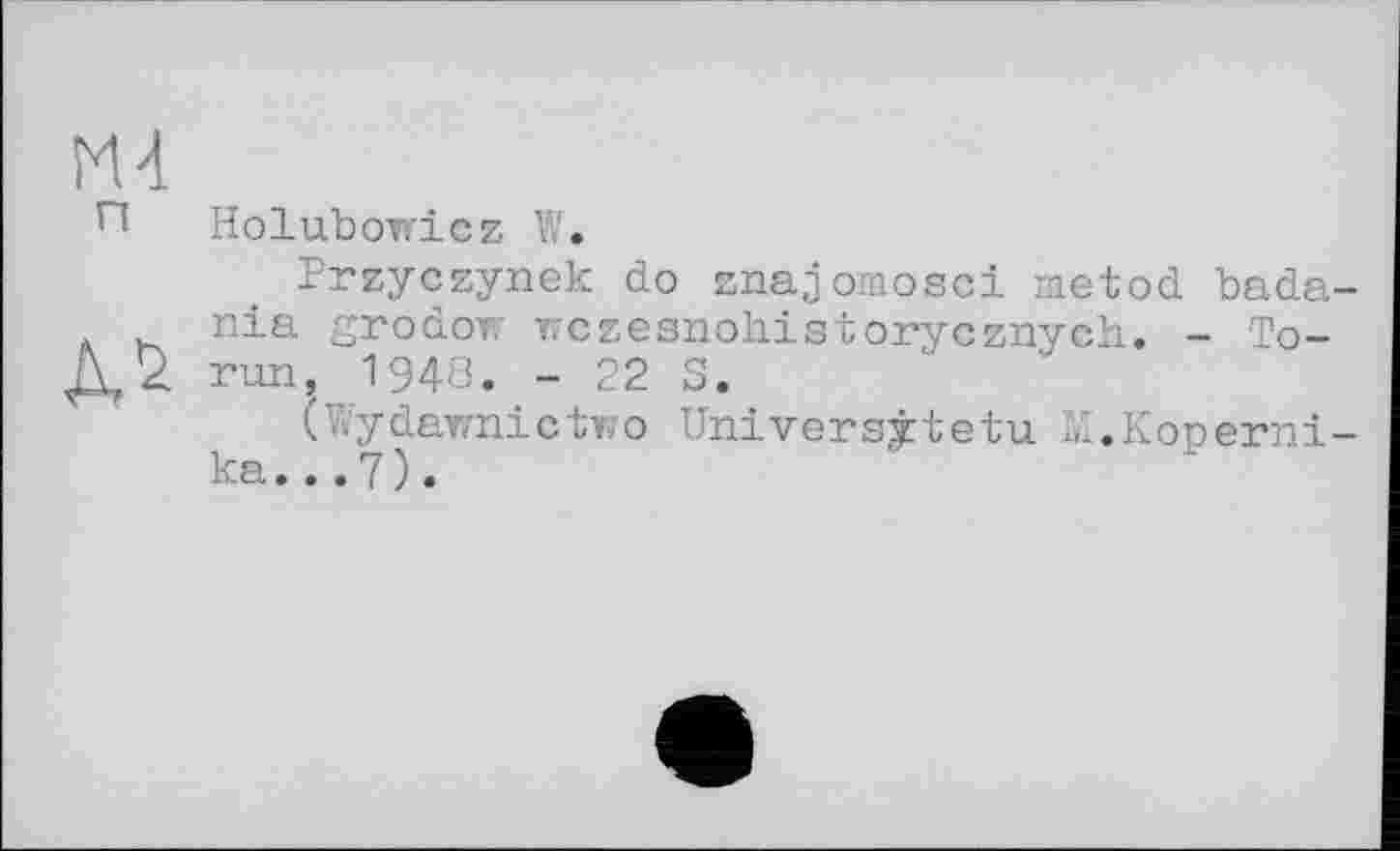 ﻿Holubowicz W.
Przyczynek do znajomosci metod bada-nia grodow wczesnohistorycznych. - To-run, 1948. - 22 S.
(Wydawnictwo Universitetu M.Koperni-ka...7).